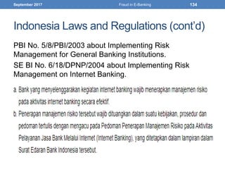 Indonesia Laws and Regulations (cont’d)
PBI No. 5/8/PBI/2003 about Implementing Risk
Management for General Banking Institutions.
SE BI No. 6/18/DPNP/2004 about Implementing Risk
Management on Internet Banking.
September 2017 Fraud in E-Banking 134
 