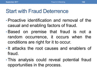 Start with Fraud Deterrence
• Proactive identification and removal of the
casual and enabling factors of fraud.
• Based on premise that fraud is not a
random occurrence, it occurs when the
conditions are right for it to occur.
• It attacks the root causes and enablers of
fraud.
• This analysis could reveal potential fraud
opportunities in the process.
September 2017 Fraud in E-Banking 142
 