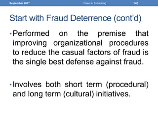 Start with Fraud Deterrence (cont’d)
•Performed on the premise that
improving organizational procedures
to reduce the casual factors of fraud is
the single best defense against fraud.
•Involves both short term (procedural)
and long term (cultural) initiatives.
September 2017 Fraud in E-Banking 143
 