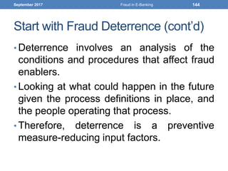 Start with Fraud Deterrence (cont’d)
• Deterrence involves an analysis of the
conditions and procedures that affect fraud
enablers.
• Looking at what could happen in the future
given the process definitions in place, and
the people operating that process.
• Therefore, deterrence is a preventive
measure-reducing input factors.
September 2017 Fraud in E-Banking 144
 