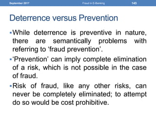 Deterrence versus Prevention
While deterrence is preventive in nature,
there are semantically problems with
referring to ‘fraud prevention’.
‘Prevention’ can imply complete elimination
of a risk, which is not possible in the case
of fraud.
Risk of fraud, like any other risks, can
never be completely eliminated; to attempt
do so would be cost prohibitive.
September 2017 Fraud in E-Banking 145
 