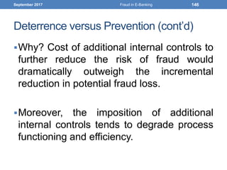 Deterrence versus Prevention (cont’d)
Why? Cost of additional internal controls to
further reduce the risk of fraud would
dramatically outweigh the incremental
reduction in potential fraud loss.
Moreover, the imposition of additional
internal controls tends to degrade process
functioning and efficiency.
September 2017 Fraud in E-Banking 146
 