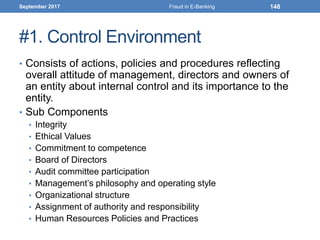 #1. Control Environment
• Consists of actions, policies and procedures reflecting
overall attitude of management, directors and owners of
an entity about internal control and its importance to the
entity.
• Sub Components
• Integrity
• Ethical Values
• Commitment to competence
• Board of Directors
• Audit committee participation
• Management’s philosophy and operating style
• Organizational structure
• Assignment of authority and responsibility
• Human Resources Policies and Practices
September 2017 Fraud in E-Banking 148
 
