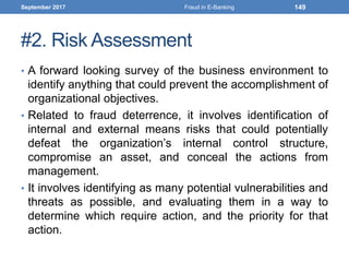 #2. Risk Assessment
• A forward looking survey of the business environment to
identify anything that could prevent the accomplishment of
organizational objectives.
• Related to fraud deterrence, it involves identification of
internal and external means risks that could potentially
defeat the organization’s internal control structure,
compromise an asset, and conceal the actions from
management.
• It involves identifying as many potential vulnerabilities and
threats as possible, and evaluating them in a way to
determine which require action, and the priority for that
action.
September 2017 Fraud in E-Banking 149
 