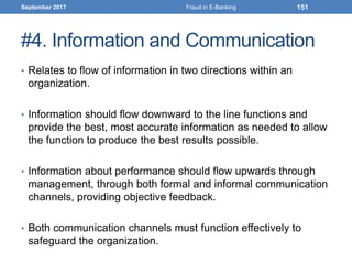 #4. Information and Communication
• Relates to flow of information in two directions within an
organization.
• Information should flow downward to the line functions and
provide the best, most accurate information as needed to allow
the function to produce the best results possible.
• Information about performance should flow upwards through
management, through both formal and informal communication
channels, providing objective feedback.
• Both communication channels must function effectively to
safeguard the organization.
September 2017 Fraud in E-Banking 151
 