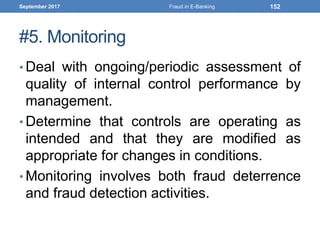 #5. Monitoring
• Deal with ongoing/periodic assessment of
quality of internal control performance by
management.
• Determine that controls are operating as
intended and that they are modified as
appropriate for changes in conditions.
• Monitoring involves both fraud deterrence
and fraud detection activities.
September 2017 Fraud in E-Banking 152
 
