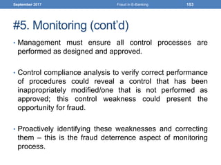 #5. Monitoring (cont’d)
• Management must ensure all control processes are
performed as designed and approved.
• Control compliance analysis to verify correct performance
of procedures could reveal a control that has been
inappropriately modified/one that is not performed as
approved; this control weakness could present the
opportunity for fraud.
• Proactively identifying these weaknesses and correcting
them – this is the fraud deterrence aspect of monitoring
process.
September 2017 Fraud in E-Banking 153
 