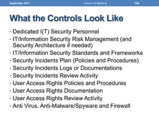What the Controls Look Like
• Dedicated I(T) Security Personnel
• IT/Information Security Risk Management (and
Security Architecture if needed)
• IT/Information Security Standards and Frameworks
• Security Incidents Plan (Policies and Procedures)
• Security Incidents Logs or Documentations
• Security Incidents Review Activity
• User Access Rights Policies and Procedures
• User Access Rights Documentation
• User Access Rights Review Activity
• Anti Virus, Anti-Malware/Spyware and Firewall
September 2017 154Fraud in E-Banking
 