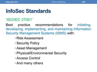 InfoSec Standards
‘ISO/IEC 27001’
Best practice recommendations for initiating,
developing, implementing, and maintaining Information
Security Management Systems (ISMS) with:
• Risk Assessment
• Security Policy
• Asset Management
• Physical/Environmental Security
• Access Control
• And many others
September 2017 159Fraud in E-Banking
 