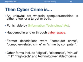 Then Cyber Crime is…
• An unlawful act wherein computer/machine is
either a tool or a target or both.
• Punishable by (Information Technology) Act.
• Happened in and or through cyber space.
• Former descriptions were "computer crime",
"computer-related crime" or "crime by computer“.
• Other forms include "digital", "electronic", "virtual"
, "IT", "high-tech" and technology-enabled" crime.
September 2017 16Fraud in E-Banking
 