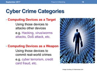 Cyber Crime Categories
• Computing Devices as a Target
Using those devices to
attacks other devices
e.g. Hacking, virus/worms
attacks, DoS attack, etc.
• Computing Devices as a Weapon
Using those devices to
commit real-world crimes
e.g. cyber terrorism, credit
card fraud, etc.
September 2017
Image courtesy of chakreview.com
18Fraud in E-Banking
 