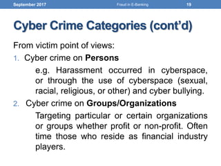 Cyber Crime Categories (cont’d)
From victim point of views:
1. Cyber crime on Persons
e.g. Harassment occurred in cyberspace,
or through the use of cyberspace (sexual,
racial, religious, or other) and cyber bullying.
2. Cyber crime on Groups/Organizations
Targeting particular or certain organizations
or groups whether profit or non-profit. Often
time those who reside as financial industry
players.
September 2017 19Fraud in E-Banking
 