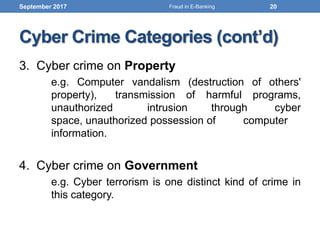 Cyber Crime Categories (cont’d)
3. Cyber crime on Property
e.g. Computer vandalism (destruction of others'
property), transmission of harmful programs,
unauthorized intrusion through cyber
space, unauthorized possession of computer
information.
4. Cyber crime on Government
e.g. Cyber terrorism is one distinct kind of crime in
this category.
September 2017 20Fraud in E-Banking
 