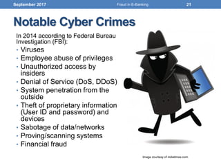 In 2014 according to Federal Bureau
Investigation (FBI):
• Viruses
• Employee abuse of privileges
• Unauthorized access by
insiders
• Denial of Service (DoS, DDoS)
• System penetration from the
outside
• Theft of proprietary information
(User ID and password) and
devices
• Sabotage of data/networks
• Proving/scanning systems
• Financial fraud
Notable Cyber Crimes
September 2017
Image courtesy of indiatimes.com
21Fraud in E-Banking
 