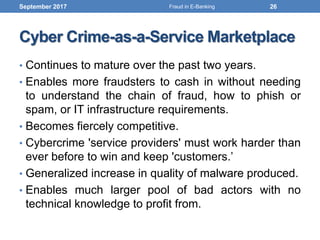 Cyber Crime-as-a-Service Marketplace
• Continues to mature over the past two years.
• Enables more fraudsters to cash in without needing
to understand the chain of fraud, how to phish or
spam, or IT infrastructure requirements.
• Becomes fiercely competitive.
• Cybercrime 'service providers' must work harder than
ever before to win and keep 'customers.’
• Generalized increase in quality of malware produced.
• Enables much larger pool of bad actors with no
technical knowledge to profit from.
September 2017 26Fraud in E-Banking
 