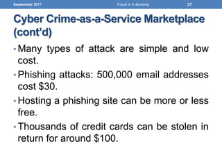 Cyber Crime-as-a-Service Marketplace
(cont’d)
• Many types of attack are simple and low
cost.
• Phishing attacks: 500,000 email addresses
cost $30.
• Hosting a phishing site can be more or less
free.
• Thousands of credit cards can be stolen in
return for around $100.
September 2017 27Fraud in E-Banking
 