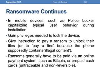 Ransomware Continues
• In mobile devices, such as Police Locker
capitalizing typical user behavior during
installation.
• Gain privileges needed to lock the device.
• Give instruction to pay a ransom to unlock their
files (or to 'pay a fine' because the phone
supposedly contains 'illegal content').
• Ransoms generally have to be paid via an online
payment system, such as Bitcoin, or prepaid cash
cards (untraceable and non-reversible).
September 2017 30Fraud in E-Banking
 