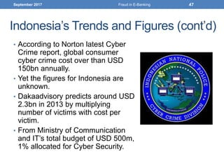 Indonesia’s Trends and Figures (cont’d)
• According to Norton latest Cyber
Crime report, global consumer
cyber crime cost over than USD
150bn annually.
• Yet the figures for Indonesia are
unknown.
• Dakaadvisory predicts around USD
2.3bn in 2013 by multiplying
number of victims with cost per
victim.
• From Ministry of Communication
and IT’s total budget of USD 500m,
1% allocated for Cyber Security.
September 2017 47Fraud in E-Banking
 