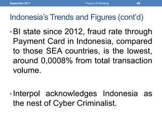 Indonesia’s Trends and Figures (cont’d)
•BI state since 2012, fraud rate through
Payment Card in Indonesia, compared
to those SEA countries, is the lowest,
around 0,0008% from total transaction
volume.
•Interpol acknowledges Indonesia as
the nest of Cyber Criminalist.
September 2017 Fraud in E-Banking 49
 