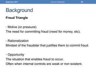 Background
Fraud Triangle
• Motive (or pressure)
The need for committing fraud (need for money, etc).
• Rationalization
Mindset of the fraudster that justifies them to commit fraud.
• Opportunity
The situation that enables fraud to occur.
Often when internal controls are weak or non existent.
September 2017 Fraud in E-Banking 53
 