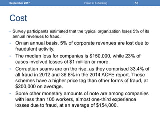 Cost
• Survey participants estimated that the typical organization loses 5% of its
annual revenues to fraud.
• On an annual basis, 5% of corporate revenues are lost due to
fraudulent activity.
• The median loss for companies is $150,000, while 23% of
cases involved losses of $1 million or more.
• Corruption scams are on the rise, as they comprised 33.4% of
all fraud in 2012 and 36.8% in the 2014 ACFE report. These
schemes have a higher price tag than other forms of fraud, at
$200,000 on average.
• Some other monetary amounts of note are among companies
with less than 100 workers, almost one-third experience
losses due to fraud, at an average of $154,000.
September 2017 Fraud in E-Banking 55
 