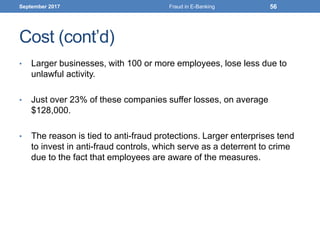 Cost (cont’d)
• Larger businesses, with 100 or more employees, lose less due to
unlawful activity.
• Just over 23% of these companies suffer losses, on average
$128,000.
• The reason is tied to anti-fraud protections. Larger enterprises tend
to invest in anti-fraud controls, which serve as a deterrent to crime
due to the fact that employees are aware of the measures.
September 2017 Fraud in E-Banking 56
 
