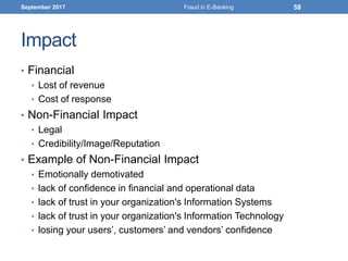 Impact
• Financial
• Lost of revenue
• Cost of response
• Non-Financial Impact
• Legal
• Credibility/Image/Reputation
• Example of Non-Financial Impact
• Emotionally demotivated
• lack of confidence in financial and operational data
• lack of trust in your organization's Information Systems
• lack of trust in your organization's Information Technology
• losing your users’, customers’ and vendors’ confidence
September 2017 Fraud in E-Banking 58
 