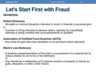 Let’s Start First with Fraud
DEFINITION
Oxford Dictionary
• Wrongful or criminal deception intended to result in financial or personal gain.
or
• A person or thing intended to deceive others, typically by unjustifiably
claiming or being credited with accomplishments or qualities.
Association of Certified Fraud Examiner (ACFE)
• Any crime for gain that uses deception as its principal modus operandi.
Black’s Law Dictionary
• A knowing misrepresentation of the truth or concealment of a material fact to
induce another to act to his or her detriment.
or
• Any intentional or deliberate act to deprive another of property or money by
guile, deception, or other unfair means.
September 2017 6Fraud in E-Banking
 