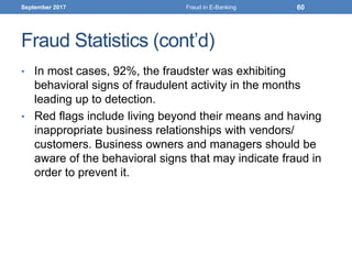 Fraud Statistics (cont’d)
• In most cases, 92%, the fraudster was exhibiting
behavioral signs of fraudulent activity in the months
leading up to detection.
• Red flags include living beyond their means and having
inappropriate business relationships with vendors/
customers. Business owners and managers should be
aware of the behavioral signs that may indicate fraud in
order to prevent it.
September 2017 Fraud in E-Banking 60
 