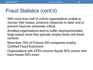 Fraud Statistics (cont’d)
• With more than half of victims organizations unable to
recover their losses, proactive measures to deter and or
prevent fraud are extremely critical.
• Smallest organizations tend to suffer disproportionately
large losses since they typically employ fewer anti-fraud
controls.
• More than 75% of Fortune 500 companies employ
Certified Fraud Examiners
• Organizations with CFEs uncover frauds 50% sooner and
have losses 55% lower.
September 2017 Fraud in E-Banking 61
 