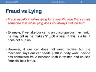 Fraud vs Lying
• Fraud usually involves lying for a specific gain that causes
someone loss while lying does not always include hurt.
• Example, if we take our car to an unscrupulous mechanic,
he may tell us he makes $1,000 a year. If this is a lie, it
does not hurt us.
• However, if our car does not need repairs but the
mechanic says our car needs $500 in body work, he/she
has committed fraud because truth is twisted and causes
financial loss for us.
September 2017 7Fraud in E-Banking
 