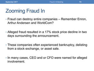 Zooming Fraud In
• Fraud can destroy entire companies – Remember Enron,
Arthur Andersen and WorldCom?
• Alleged fraud resulted in a 17% stock price decline in two
days surrounding the announcement.
• These companies often experienced bankruptcy, delisting
from a stock exchange, or asset sale.
• In many cases, CEO and or CFO were named for alleged
involvement.
September 2017 Fraud in E-Banking 73
 
