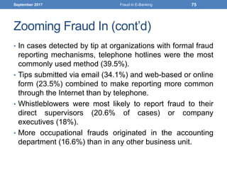 Zooming Fraud In (cont’d)
• In cases detected by tip at organizations with formal fraud
reporting mechanisms, telephone hotlines were the most
commonly used method (39.5%).
• Tips submitted via email (34.1%) and web-based or online
form (23.5%) combined to make reporting more common
through the Internet than by telephone.
• Whistleblowers were most likely to report fraud to their
direct supervisors (20.6% of cases) or company
executives (18%).
• More occupational frauds originated in the accounting
department (16.6%) than in any other business unit.
September 2017 Fraud in E-Banking 75
 