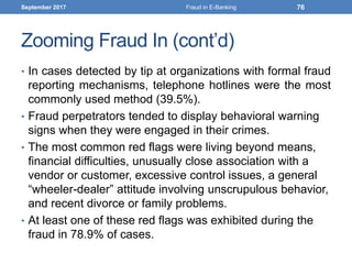 Zooming Fraud In (cont’d)
• In cases detected by tip at organizations with formal fraud
reporting mechanisms, telephone hotlines were the most
commonly used method (39.5%).
• Fraud perpetrators tended to display behavioral warning
signs when they were engaged in their crimes.
• The most common red flags were living beyond means,
financial difficulties, unusually close association with a
vendor or customer, excessive control issues, a general
“wheeler-dealer” attitude involving unscrupulous behavior,
and recent divorce or family problems.
• At least one of these red flags was exhibited during the
fraud in 78.9% of cases.
September 2017 Fraud in E-Banking 76
 