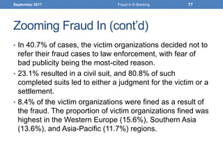 Zooming Fraud In (cont’d)
• In 40.7% of cases, the victim organizations decided not to
refer their fraud cases to law enforcement, with fear of
bad publicity being the most-cited reason.
• 23.1% resulted in a civil suit, and 80.8% of such
completed suits led to either a judgment for the victim or a
settlement.
• 8.4% of the victim organizations were fined as a result of
the fraud. The proportion of victim organizations fined was
highest in the Western Europe (15.6%), Southern Asia
(13.6%), and Asia-Pacific (11.7%) regions.
September 2017 Fraud in E-Banking 77
 