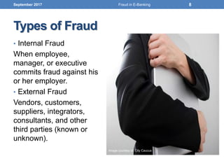 Types of Fraud
• Internal Fraud
When employee,
manager, or executive
commits fraud against his
or her employer.
• External Fraud
Vendors, customers,
suppliers, integrators,
consultants, and other
third parties (known or
unknown).
September 2017 8
Image courtesy of: City Caucus
Fraud in E-Banking
 
