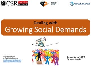 Dealing with
Growing Social Demands
Wayne Dunn
CSR Training Institute
info@csrtraininginstitute.com
www.csrtraininginstitute.com
World Bank Group Forum
PDAC 2015
Sunday March 1, 2015
Toronto, Canada
 