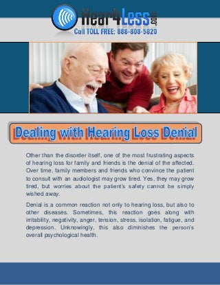 Other than the disorder itself, one of the most frustrating aspects
of hearing loss for family and friends is the denial of the affected.
Over time, family members and friends who convince the patient
to consult with an audiologist may grow tired. Yes, they may grow
tired, but worries about the patient’s safety cannot be simply
wished away.
Denial is a common reaction not only to hearing loss, but also to
other diseases. Sometimes, this reaction goes along with
irritability, negativity, anger, tension, stress, isolation, fatigue, and
depression. Unknowingly, this also diminishes the person’s
overall psychological health.

 