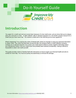 3
Do-it-Yourself Guide
Introduction
You apply for a credit card and are turned down because of a low credit score, yet you know that you’ve always
paid your accounts on time. A debt collector calls to demand payment on a six-month overdue account for a
credit card you have never had. You receive a credit card in the mail that you’ve never applied for.
What’s happening? You could be the victim of identity theft, where an imposter is using your personal information
to obtain credit. Then when the thief does not pay the bills, the company itself or a debt collection company
contacts you to demand payment. As a result, your credit report is likely to contain negative information about
your bill-payment history, and your credit score has probably been lowered considerably, making it difficult or
impossible to obtain new credit yourself.
This guide provides victims of identity theft with instructions on how to regain your financial health and who to
contact for more help. You must act quickly and assertively to minimize the damage.
For more information: Www.ImproveMyCreditUSA.com or 866-802-3470
 