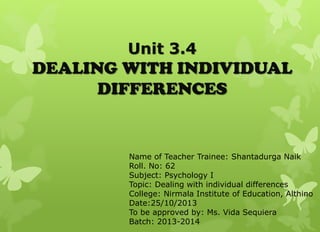 Unit 3.4

DEALING WITH INDIVIDUAL
DIFFERENCES

Name of Teacher Trainee: Shantadurga Naik
Roll. No: 62
Subject: Psychology I
Topic: Dealing with individual differences
College: Nirmala Institute of Education, Althino
Date:25/10/2013
To be approved by: Ms. Vida Sequiera
Batch: 2013-2014

 