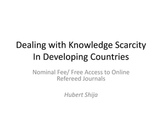 Dealing with Knowledge Scarcity
    In Developing Countries
   Nominal Fee/ Free Access to Online
           Refereed Journals

              Hubert Shija
 