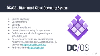 © 2019 Mesosphere, Inc. All Rights Reserved. 17
DC/OS - Distributed Cloud Operating System
● Service Discovery
● Load Balancing
● Security
● Ease of installation
● Comprehensive tooling for operations
● Built in frameworks for long running and
scheduled jobs
● Catalog of pre-configured apps (including
Kubernetes, Apache Spark, Apache Kafka…),
browse at http://universe.dcos.io/
● And much more https://dcos.io/
 