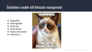 © 2019 Mesosphere, Inc. All Rights Reserved. 20
Schedulers enable full lifecycle management
● Upgrades
● Downgrades
● Scale Up
● Scale Down
● Failure Scenarios
● And more ...
 