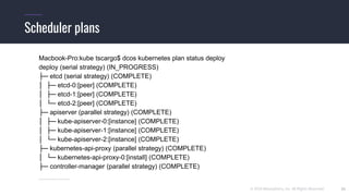 © 2019 Mesosphere, Inc. All Rights Reserved. 22
Scheduler plans
Macbook-Pro:kube tscargo$ dcos kubernetes plan status deploy
deploy (serial strategy) (IN_PROGRESS)
├─ etcd (serial strategy) (COMPLETE)
│ ├─ etcd-0:[peer] (COMPLETE)
│ ├─ etcd-1:[peer] (COMPLETE)
│ └─ etcd-2:[peer] (COMPLETE)
├─ apiserver (parallel strategy) (COMPLETE)
│ ├─ kube-apiserver-0:[instance] (COMPLETE)
│ ├─ kube-apiserver-1:[instance] (COMPLETE)
│ └─ kube-apiserver-2:[instance] (COMPLETE)
├─ kubernetes-api-proxy (parallel strategy) (COMPLETE)
│ └─ kubernetes-api-proxy-0:[install] (COMPLETE)
├─ controller-manager (parallel strategy) (COMPLETE)
…………………..
 