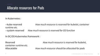 © 2019 Mesosphere, Inc. All Rights Reserved. 25
Allocate resources for Pods
In Kubernetes :
--kube-reserved How much resource is reserved for kubelet, container
runtime etc.
--system-reserved How much resource is reserved for OS function
In DC/OS Kubernetes framework :
Reserved How much resource is reserved for kubelet,
container runtime etc.
Allocatable How much resource should be allocated for pods
 