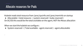 © 2019 Mesosphere, Inc. All Rights Reserved. 26
Allocate resources for Pods
Kubelet reads total resource from /proc/cpuinfo and /proc/meminfo on startup
● Allocatable = total resource - ( system-reserved + kube-reserved )
On DC/OS this would be the total available on the agent, NOT the Mesos allocation
When we start the kubelet we configure :
● System-reserved = ( Total available - agent.reserved ) - agent.allocatable
 