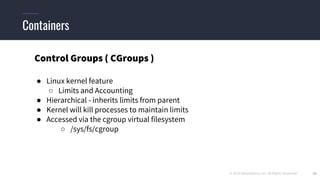 © 2019 Mesosphere, Inc. All Rights Reserved. 33
Containers
Control Groups ( CGroups )
● Linux kernel feature
○ Limits and Accounting
● Hierarchical - inherits limits from parent
● Kernel will kill processes to maintain limits
● Accessed via the cgroup virtual filesystem
○ /sys/fs/cgroup
 