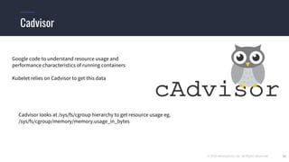 © 2019 Mesosphere, Inc. All Rights Reserved. 34
Cadvisor
Google code to understand resource usage and
performance characteristics of running containers
Kubelet relies on Cadvisor to get this data
Cadvisor looks at /sys/fs/cgroup hierarchy to get resource usage eg.
/sys/fs/cgroup/memory/memory.usage_in_bytes
 