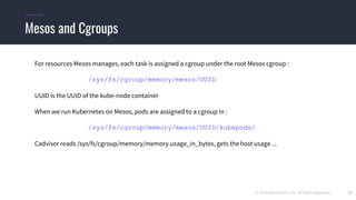 © 2019 Mesosphere, Inc. All Rights Reserved. 37
Mesos and Cgroups
For resources Mesos manages, each task is assigned a cgroup under the root Mesos cgroup :
/sys/fs/cgroup/memory/mesos/UUID
UUID is the UUID of the kube-node container
When we run Kubernetes on Mesos, pods are assigned to a cgroup in :
/sys/fs/cgroup/memory/mesos/UUID/kubepods/
Cadvisor reads /sys/fs/cgroup/memory/memory.usage_in_bytes, gets the host usage ...
 