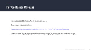 © 2019 Mesosphere, Inc. All Rights Reserved. 38
Per Container Cgroups
New code added to Mesos, for all isolators in use ...
Bind mount inside container :
/sys/fs/cgroup/memory/mesos/UUID -> /sys/fs/cgroup/memory
Cadvisor reads /sys/fs/cgroup/memory/memory.usage_in_bytes, gets the container usage ...
 
